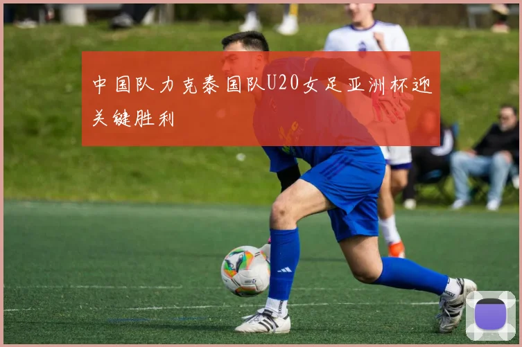 中国队力克泰国队U20女足亚洲杯迎关键胜利