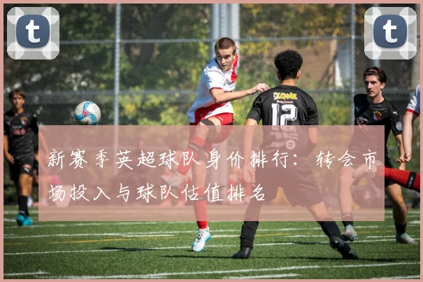 新赛季英超球队身价排行：转会市场投入与球队估值排名
