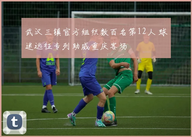 武汉三镇官方组织数百名第12人 球迷远征专列助威重庆客场