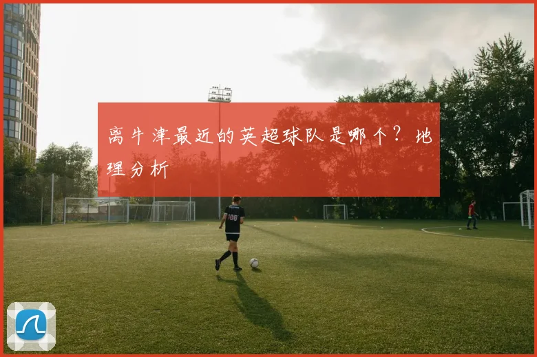 离牛津最近的英超球队是哪个？地理分析