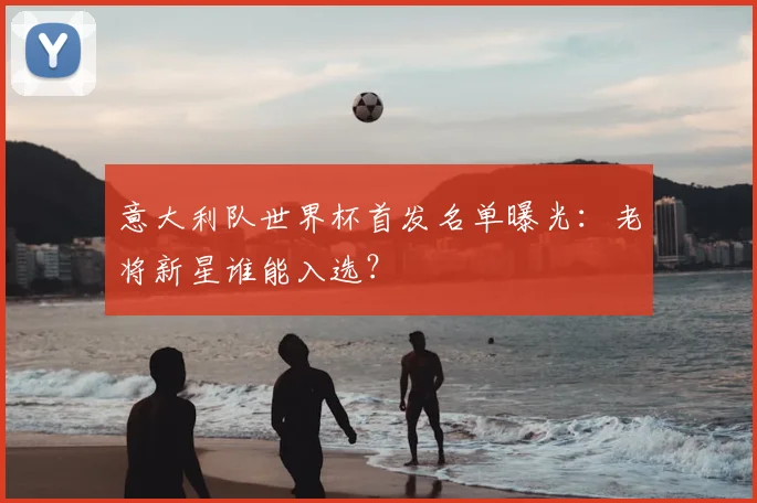 意大利队世界杯首发名单曝光：老将新星谁能入选？