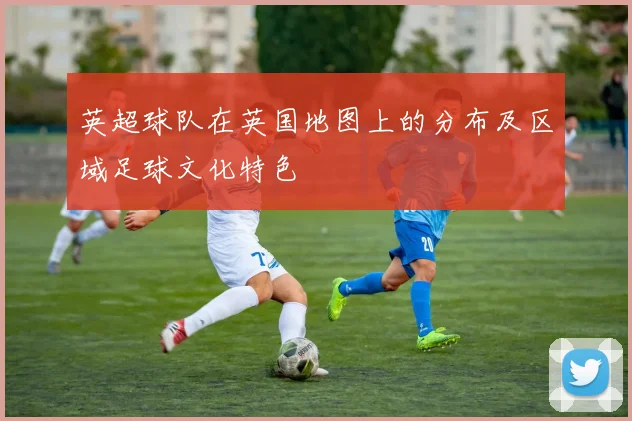 英超球队在英国地图上的分布及区域足球文化特色